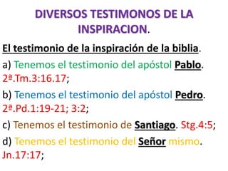 DIVERSOS TESTIMONOS DE LA
INSPIRACION.
El testimonio de la inspiración de la biblia.
a) Tenemos el testimonio del apóstol Pablo.
2ª.Tm.3:16.17;
b) Tenemos el testimonio del apóstol Pedro.
2ª.Pd.1:19-21; 3:2;
c) Tenemos el testimonio de Santiago. Stg.4:5;
d) Tenemos el testimonio del Señor mismo.
Jn.17:17;
 