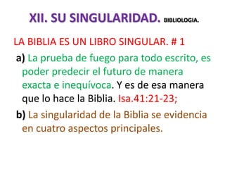 XII. SU SINGULARIDAD. BIBLIOLOGIA.
LA BIBLIA ES UN LIBRO SINGULAR. # 1
a) La prueba de fuego para todo escrito, es
poder predecir el futuro de manera
exacta e inequívoca. Y es de esa manera
que lo hace la Biblia. Isa.41:21-23;
b) La singularidad de la Biblia se evidencia
en cuatro aspectos principales.
 
