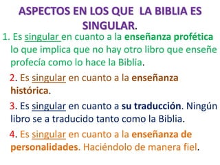 ASPECTOS EN LOS QUE LA BIBLIA ES
SINGULAR.
1. Es singular en cuanto a la enseñanza profética
lo que implica que no hay otro libro que enseñe
profecía como lo hace la Biblia.
2. Es singular en cuanto a la enseñanza
histórica.
3. Es singular en cuanto a su traducción. Ningún
libro se a traducido tanto como la Biblia.
4. Es singular en cuanto a la enseñanza de
personalidades. Haciéndolo de manera fiel.
 