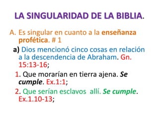 LA SINGULARIDAD DE LA BIBLIA.
A. Es singular en cuanto a la enseñanza
profética. # 1
a) Dios mencionó cinco cosas en relación
a la descendencia de Abraham. Gn.
15:13-16;
1. Que morarían en tierra ajena. Se
cumple. Ex.1:1;
2. Que serían esclavos allí. Se cumple.
Ex.1.10-13;
 