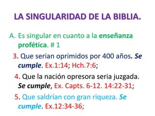 LA SINGULARIDAD DE LA BIBLIA.
A. Es singular en cuanto a la enseñanza
profética. # 1
3. Que serian oprimidos por 400 años. Se
cumple. Ex.1:14; Hch.7:6;
4. Que la nación opresora seria juzgada.
Se cumple, Ex. Capts. 6-12. 14:22-31;
5. Que saldrían con gran riqueza. Se
cumple. Ex.12:34-36;
 