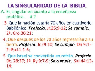 LA SINGULARIDAD DE LA BIBLIA.
A. Es singular en cuanto a la enseñanza
profética. # 2
3. Que la nación estaría 70 años en cautiverio
Babilónico. Profecía. Jr.25:9-12; Se cumple.
2ª. Cro.36:21;
4. Que después de los 70 años regresarían a su
tierra. Profecía. Jr.29:10; Se cumple. Dn.9:1-
2; Esd.1:1-6;
5. Que Israel se convertiría en refrán. Profecía.
Dt. 28:37; 1ª. Ry.9:7-9; Se cumple. Sal.44:13-
14;
 