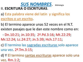 SUS NOMBRES. Bibliología
II. ESCRITURA O ESCRITURAS.
a) Esta palabra viene del latín y significa los
escritos o un escrito.
b) El termino aparece unas 52 veces en el N.T.
existen pasajes que le dan este nombre como en:
- Dn.10:21; Jn.10:35; 2ª.Pd.3:16; Mt.22:29;
Mr.12:24; Lc.24:27; Jn.5:39; Hch.17:11;
c) El termino las sagradas escrituras solo aparece
una vez. 2ª.Tm.3:15;
d) Y El termino santas escrituras aparece solo una
vez. Rm.1:2;
 