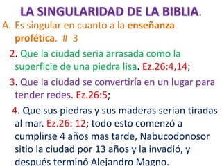 LA SINGULARIDAD DE LA BIBLIA.
A. Es singular en cuanto a la enseñanza
profética. # 3
2. Que la ciudad seria arrasada como la
superficie de una piedra lisa. Ez.26:4,14;
3. Que la ciudad se convertiría en un lugar para
tender redes. Ez.26:5;
4. Que sus piedras y sus maderas serian tiradas
al mar. Ez.26: 12; todo esto comenzó a
cumplirse 4 años mas tarde, Nabucodonosor
sitio la ciudad por 13 años y la invadió, y
después terminó Alejandro Magno.
 