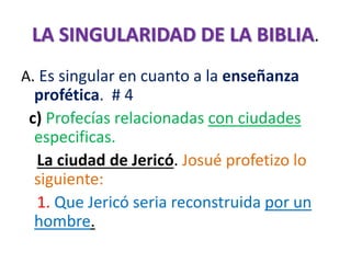 LA SINGULARIDAD DE LA BIBLIA.
A. Es singular en cuanto a la enseñanza
profética. # 4
c) Profecías relacionadas con ciudades
especificas.
La ciudad de Jericó. Josué profetizo lo
siguiente:
1. Que Jericó seria reconstruida por un
hombre.
 