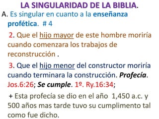 LA SINGULARIDAD DE LA BIBLIA.
A. Es singular en cuanto a la enseñanza
profética. # 4
2. Que el hijo mayor de este hombre moriría
cuando comenzara los trabajos de
reconstrucción .
3. Que el hijo menor del constructor moriría
cuando terminara la construcción. Profecía.
Jos.6:26; Se cumple. 1º. Ry.16:34;
+ Esta profecía se dio en el año 1,450 a.c. y
500 años mas tarde tuvo su cumplimento tal
como fue dicho.
 