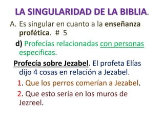 LA SINGULARIDAD DE LA BIBLIA.
A. Es singular en cuanto a la enseñanza
profética. # 5
d) Profecías relacionadas con personas
especificas.
Profecía sobre Jezabel. El profeta Elías
dijo 4 cosas en relación a Jezabel.
1. Que los perros comerían a Jezabel.
2. Que esto sería en los muros de
Jezreel.
 