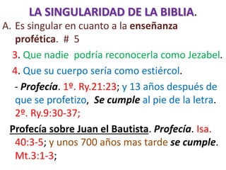 LA SINGULARIDAD DE LA BIBLIA.
A. Es singular en cuanto a la enseñanza
profética. # 5
3. Que nadie podría reconocerla como Jezabel.
4. Que su cuerpo sería como estiércol.
- Profecía. 1º. Ry.21:23; y 13 años después de
que se profetizo, Se cumple al pie de la letra.
2º. Ry.9:30-37;
Profecía sobre Juan el Bautista. Profecía. Isa.
40:3-5; y unos 700 años mas tarde se cumple.
Mt.3:1-3;
 