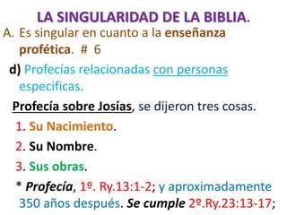 LA SINGULARIDAD DE LA BIBLIA.
A. Es singular en cuanto a la enseñanza
profética. # 6
d) Profecías relacionadas con personas
especificas.
Profecía sobre Josías, se dijeron tres cosas.
1. Su Nacimiento.
2. Su Nombre.
3. Sus obras.
* Profecía, 1º. Ry.13:1-2; y aproximadamente
350 años después. Se cumple 2º.Ry.23:13-17;
 