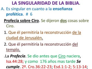 LA SINGULARIDAD DE LA BIBLIA.
A. Es singular en cuanto a la enseñanza
profética. # 6
Profecía sobre Ciro. Se dijeron dos cosas sobre
Ciro.
1. Que él permitiría la reconstrucción de la
ciudad de Jerusalén.
2. Que él permitiría la reconstrucción del
templo.
.La Profecía. Se dio antes que Ciro naciera,
Isa.44:28; y como 176 años mas tarde Se
cumple. 2º. Cro.36:22-23; Esd.1:1-2; 5:13-14;
 