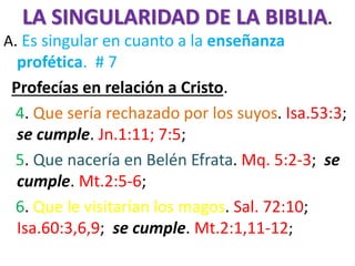 LA SINGULARIDAD DE LA BIBLIA.
A. Es singular en cuanto a la enseñanza
profética. # 7
Profecías en relación a Cristo.
4. Que sería rechazado por los suyos. Isa.53:3;
se cumple. Jn.1:11; 7:5;
5. Que nacería en Belén Efrata. Mq. 5:2-3; se
cumple. Mt.2:5-6;
6. Que le visitarían los magos. Sal. 72:10;
Isa.60:3,6,9; se cumple. Mt.2:1,11-12;
 