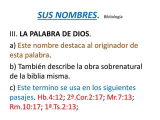 SUS NOMBRES. Bibliología
III. LA PALABRA DE DIOS.
a) Este nombre destaca al originador de
esta palabra.
b) También describe la obra sobrenatural
de la biblia misma.
c) Este termino se usa en los siguientes
pasajes. Hb.4:12; 2ª.Cor.2:17; Mr.7:13;
Rm.10:17; 1ª.Ts.2:13;
 