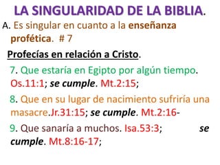 LA SINGULARIDAD DE LA BIBLIA.
A. Es singular en cuanto a la enseñanza
profética. # 7
Profecías en relación a Cristo.
7. Que estaría en Egipto por algún tiempo.
Os.11:1; se cumple. Mt.2:15;
8. Que en su lugar de nacimiento sufriría una
masacre.Jr.31:15; se cumple. Mt.2:16-
9. Que sanaría a muchos. Isa.53:3; se
cumple. Mt.8:16-17;
 