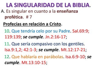 LA SINGULARIDAD DE LA BIBLIA.
A. Es singular en cuanto a la enseñanza
profética. # 7
Profecías en relación a Cristo.
10. Que tendría celo por su Padre. Sal.69:9;
119:139; se cumple. Jn.2:16-17;
11. Que sería compasivo con los gentiles.
Isa.9:1,2; 42:1-3; se cumple. Mt.12:17-21;
12. Que hablaría en parábolas. Isa.6:9-10; se
cumple. Mt.13:10-15;
 