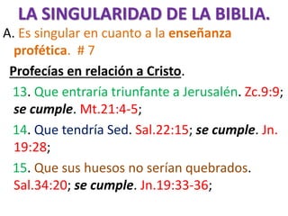 LA SINGULARIDAD DE LA BIBLIA.
A. Es singular en cuanto a la enseñanza
profética. # 7
Profecías en relación a Cristo.
13. Que entraría triunfante a Jerusalén. Zc.9:9;
se cumple. Mt.21:4-5;
14. Que tendría Sed. Sal.22:15; se cumple. Jn.
19:28;
15. Que sus huesos no serían quebrados.
Sal.34:20; se cumple. Jn.19:33-36;
 