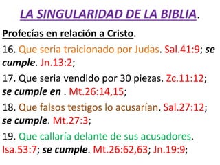 LA SINGULARIDAD DE LA BIBLIA.
Profecías en relación a Cristo.
16. Que seria traicionado por Judas. Sal.41:9; se
cumple. Jn.13:2;
17. Que seria vendido por 30 piezas. Zc.11:12;
se cumple en . Mt.26:14,15;
18. Que falsos testigos lo acusarían. Sal.27:12;
se cumple. Mt.27:3;
19. Que callaría delante de sus acusadores.
Isa.53:7; se cumple. Mt.26:62,63; Jn.19:9;
 
