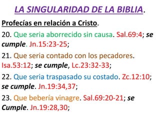 LA SINGULARIDAD DE LA BIBLIA.
Profecías en relación a Cristo.
20. Que seria aborrecido sin causa. Sal.69:4; se
cumple. Jn.15:23-25;
21. Que seria contado con los pecadores.
Isa.53:12; se cumple, Lc.23:32-33;
22. Que seria traspasado su costado. Zc.12:10;
se cumple. Jn.19:34,37;
23. Que bebería vinagre. Sal.69:20-21; se
Cumple. Jn.19:28,30;
 