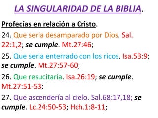 LA SINGULARIDAD DE LA BIBLIA.
Profecías en relación a Cristo.
24. Que seria desamparado por Dios. Sal.
22:1,2; se cumple. Mt.27:46;
25. Que seria enterrado con los ricos. Isa.53:9;
se cumple. Mt.27:57-60;
26. Que resucitaría. Isa.26:19; se cumple.
Mt.27:51-53;
27. Que ascendería al cielo. Sal.68:17,18; se
cumple. Lc.24:50-53; Hch.1:8-11;
 