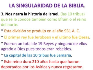 LA SINGULARIDAD DE LA BIBLIA.
3. Nos narra la historia de Israel, (las 10 tribus)
que se le conoce también como Efraín o el reino
del norte.
* Esta división se produjo en el año 931 A. C.
* El primer rey fue Jeroboan y el ultimo fue Oseas.
* Fueron un total de 19 Reyes y ninguno de ellos
agrado a Dios pues todos eran rebeldes.
* La capital de las 10 tribus fue Samaria.
* Este reino duro 210 años hasta que fueron
deportados por los Asirios y nunca regresaron.
 