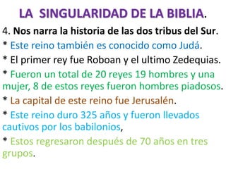 LA SINGULARIDAD DE LA BIBLIA.
4. Nos narra la historia de las dos tribus del Sur.
* Este reino también es conocido como Judá.
* El primer rey fue Roboan y el ultimo Zedequias.
* Fueron un total de 20 reyes 19 hombres y una
mujer, 8 de estos reyes fueron hombres piadosos.
* La capital de este reino fue Jerusalén.
* Este reino duro 325 años y fueron llevados
cautivos por los babilonios,
* Estos regresaron después de 70 años en tres
grupos.
 