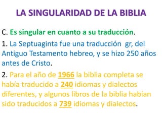 LA SINGULARIDAD DE LA BIBLIA
C. Es singular en cuanto a su traducción.
1. La Septuaginta fue una traducción gr, del
Antiguo Testamento hebreo, y se hizo 250 años
antes de Cristo.
2. Para el año de 1966 la biblia completa se
había traducido a 240 idiomas y dialectos
diferentes, y algunos libros de la biblia habían
sido traducidos a 739 idiomas y dialectos.
 