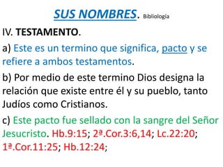 SUS NOMBRES. Bibliología
IV. TESTAMENTO.
a) Este es un termino que significa, pacto y se
refiere a ambos testamentos.
b) Por medio de este termino Dios designa la
relación que existe entre él y su pueblo, tanto
Judíos como Cristianos.
c) Este pacto fue sellado con la sangre del Señor
Jesucristo. Hb.9:15; 2ª.Cor.3:6,14; Lc.22:20;
1ª.Cor.11:25; Hb.12:24;
 