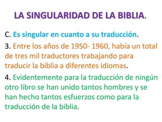 LA SINGULARIDAD DE LA BIBLIA.
C. Es singular en cuanto a su traducción.
3. Entre los años de 1950- 1960, había un total
de tres mil traductores trabajando para
traducir la biblia a diferentes idiomas.
4. Evidentemente para la traducción de ningún
otro libro se han unido tantos hombres y se
han hecho tantos esfuerzos como para la
traducción de la biblia.
 