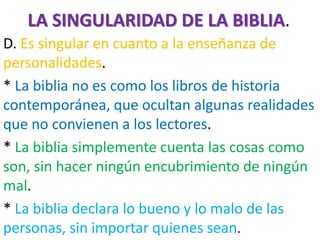 LA SINGULARIDAD DE LA BIBLIA.
D. Es singular en cuanto a la enseñanza de
personalidades.
* La biblia no es como los libros de historia
contemporánea, que ocultan algunas realidades
que no convienen a los lectores.
* La biblia simplemente cuenta las cosas como
son, sin hacer ningún encubrimiento de ningún
mal.
* La biblia declara lo bueno y lo malo de las
personas, sin importar quienes sean.
 