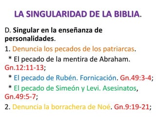 LA SINGULARIDAD DE LA BIBLIA.
D. Singular en la enseñanza de
personalidades.
1. Denuncia los pecados de los patriarcas.
* El pecado de la mentira de Abraham.
Gn.12:11-13;
* El pecado de Rubén. Fornicación. Gn.49:3-4;
* El pecado de Simeón y Levi. Asesinatos,
Gn.49:5-7;
2. Denuncia la borrachera de Noé. Gn.9:19-21;
 