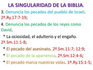 LA SINGULARIDAD DE LA BIBLIA.
3. Denuncia los pecados del pueblo de Israel.
2º.Ry.17:7-19;
4. Denuncia los pecados de los reyes como
David.
* La ociosidad, el adulterio y el engaño.
2º.Sm.11:1-8;
* El pecado del asesinato. 2º.Sm.11:7; 12:9;
* El pecado de la apariencia. 2º.Sm.12:4-6;
* El pecado marca nuestras vidas. 1º.Ry.15:1-5;
 