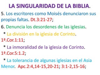 LA SINGULARIDAD DE LA BIBLIA.
5. Los escritores como Moisés denunciaron sus
propias faltas. Dt.3:21-27;
6. Denuncia los desordenes de las iglesias.
* La división en la iglesia de Corinto.
1ª.Cor.1:11;
* La inmoralidad de la iglesia de Corinto.
1ª.Cor.5:1.2;
* La tolerancia de algunas iglesias en el Asia
Menor. Apc.2:4,14-15,20-21; 3:1-2,15-16;
 