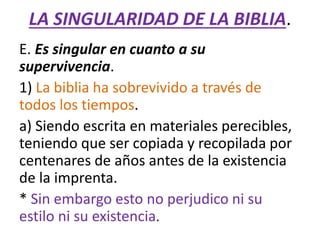 LA SINGULARIDAD DE LA BIBLIA.
E. Es singular en cuanto a su
supervivencia.
1) La biblia ha sobrevivido a través de
todos los tiempos.
a) Siendo escrita en materiales perecibles,
teniendo que ser copiada y recopilada por
centenares de años antes de la existencia
de la imprenta.
* Sin embargo esto no perjudico ni su
estilo ni su existencia.
 