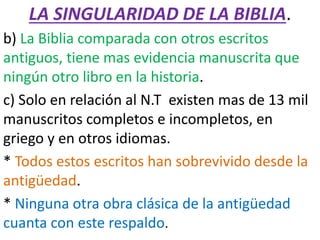 LA SINGULARIDAD DE LA BIBLIA.
b) La Biblia comparada con otros escritos
antiguos, tiene mas evidencia manuscrita que
ningún otro libro en la historia.
c) Solo en relación al N.T existen mas de 13 mil
manuscritos completos e incompletos, en
griego y en otros idiomas.
* Todos estos escritos han sobrevivido desde la
antigüedad.
* Ninguna otra obra clásica de la antigüedad
cuanta con este respaldo.
 