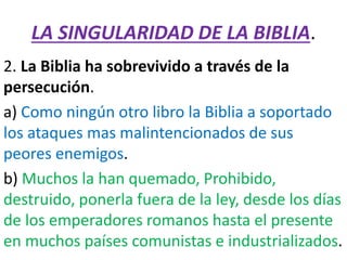 LA SINGULARIDAD DE LA BIBLIA.
2. La Biblia ha sobrevivido a través de la
persecución.
a) Como ningún otro libro la Biblia a soportado
los ataques mas malintencionados de sus
peores enemigos.
b) Muchos la han quemado, Prohibido,
destruido, ponerla fuera de la ley, desde los días
de los emperadores romanos hasta el presente
en muchos países comunistas e industrializados.
 