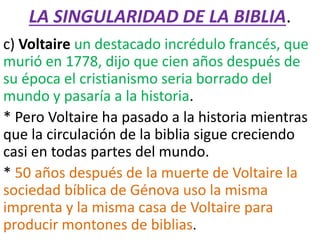 LA SINGULARIDAD DE LA BIBLIA.
c) Voltaire un destacado incrédulo francés, que
murió en 1778, dijo que cien años después de
su época el cristianismo seria borrado del
mundo y pasaría a la historia.
* Pero Voltaire ha pasado a la historia mientras
que la circulación de la biblia sigue creciendo
casi en todas partes del mundo.
* 50 años después de la muerte de Voltaire la
sociedad bíblica de Génova uso la misma
imprenta y la misma casa de Voltaire para
producir montones de biblias.
 