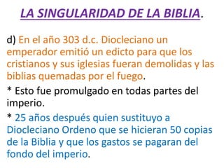 LA SINGULARIDAD DE LA BIBLIA.
d) En el año 303 d.c. Diocleciano un
emperador emitió un edicto para que los
cristianos y sus iglesias fueran demolidas y las
biblias quemadas por el fuego.
* Esto fue promulgado en todas partes del
imperio.
* 25 años después quien sustituyo a
Diocleciano Ordeno que se hicieran 50 copias
de la Biblia y que los gastos se pagaran del
fondo del imperio.
 