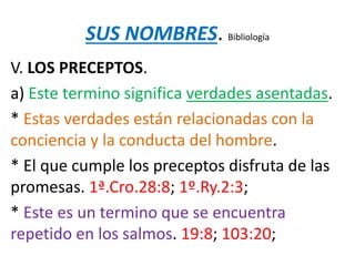 SUS NOMBRES. Bibliología
V. LOS PRECEPTOS.
a) Este termino significa verdades asentadas.
* Estas verdades están relacionadas con la
conciencia y la conducta del hombre.
* El que cumple los preceptos disfruta de las
promesas. 1ª.Cro.28:8; 1º.Ry.2:3;
* Este es un termino que se encuentra
repetido en los salmos. 19:8; 103:20;
 