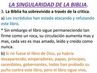 LA SINGULARIDAD DE LA BIBLIA.
3. La Biblia ha sobrevivido a través de la critica.
a) Los incrédulos han estado atacando y refutando
este libro.
* Sin embargo el libro sigue permaneciendo tan
firme como un roca, su circulación aumenta mas y
mas, cada vez es mas amado, leído y creído como
nunca.
b) Si no fuese el libro de Dios, ya habría
desaparecido, emperadores, papas, príncipes,
sacerdotes, gobernantes, todos han probado su
puño contra este libro, pero el libro sigue vivo.
 