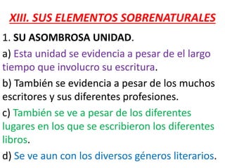 XIII. SUS ELEMENTOS SOBRENATURALES
1. SU ASOMBROSA UNIDAD.
a) Esta unidad se evidencia a pesar de el largo
tiempo que involucro su escritura.
b) También se evidencia a pesar de los muchos
escritores y sus diferentes profesiones.
c) También se ve a pesar de los diferentes
lugares en los que se escribieron los diferentes
libros.
d) Se ve aun con los diversos géneros literarios.
 