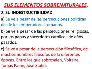 SUS ELEMENTOS SOBRENATURALES.
2. SU INDESTRUCTIBILIDAD.
a) Se ve a pesar de las persecuciones políticas
desde los emperadores romanos.
b) Se ve a pesar de las persecuciones religiosas,
por los papas y sacerdotes católicos de años
pasados.
c) Se ve a pesar de la persecución filosófica, de
muchos hombres filósofos de la diferentes
épocas. Entre los que sobresalen, Voltaire,
Tomas Paine, José Stalin.
 