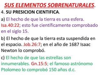 SUS ELEMENTOS SOBRENATURALES.
4. SU PRESICION CIENTIFICA.
a) El hecho de que la tierra es una esfera.
Isa.40:22; esto fue científicamente comprobado
en el siglo 15.
b) El hecho de que la tierra esta suspendida en
el espacio. Job.26:7; en el año de 1687 Isaac
Newton lo comprobó.
c) El hecho de que las estrellas son
innumerables. Gn.15:5; el famoso astrónomo
Ptolomeo lo comprobó 150 años d.c.
 