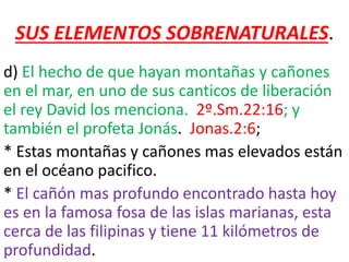 SUS ELEMENTOS SOBRENATURALES.
d) El hecho de que hayan montañas y cañones
en el mar, en uno de sus canticos de liberación
el rey David los menciona. 2º.Sm.22:16; y
también el profeta Jonás. Jonas.2:6;
* Estas montañas y cañones mas elevados están
en el océano pacifico.
* El cañón mas profundo encontrado hasta hoy
es en la famosa fosa de las islas marianas, esta
cerca de las filipinas y tiene 11 kilómetros de
profundidad.
 