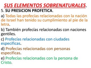 SUS ELEMENTOS SOBRENATURALES.
5. SU PRESICION PROFETICA.
a) Todas las profecías relacionadas con la nación
de Israel han tenido su cumplimiento al pie de la
letra.
b) También profecías relacionadas con naciones
gentiles.
c) Profecías relacionadas con ciudades
especificas.
d) Profecías relacionadas con personas
especificas.
e) Profecías relacionadas con la persona de
Cristo.
 