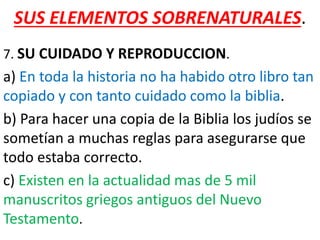 SUS ELEMENTOS SOBRENATURALES.
7. SU CUIDADO Y REPRODUCCION.
a) En toda la historia no ha habido otro libro tan
copiado y con tanto cuidado como la biblia.
b) Para hacer una copia de la Biblia los judíos se
sometían a muchas reglas para asegurarse que
todo estaba correcto.
c) Existen en la actualidad mas de 5 mil
manuscritos griegos antiguos del Nuevo
Testamento.
 