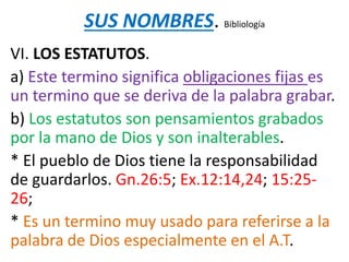 SUS NOMBRES. Bibliología
VI. LOS ESTATUTOS.
a) Este termino significa obligaciones fijas es
un termino que se deriva de la palabra grabar.
b) Los estatutos son pensamientos grabados
por la mano de Dios y son inalterables.
* El pueblo de Dios tiene la responsabilidad
de guardarlos. Gn.26:5; Ex.12:14,24; 15:25-
26;
* Es un termino muy usado para referirse a la
palabra de Dios especialmente en el A.T.
 