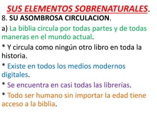 SUS ELEMENTOS SOBRENATURALES.
8. SU ASOMBROSA CIRCULACION.
a) La biblia circula por todas partes y de todas
maneras en el mundo actual.
* Y circula como ningún otro libro en toda la
historia.
* Existe en todos los medios modernos
digitales.
* Se encuentra en casi todas las librerías.
* Todo ser humano sin importar la edad tiene
acceso a la biblia.
 