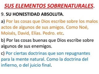 SUS ELEMENTOS SOBRENATURALES.
9. SU HONESTIDAD ABSOLUTA.
a) Por las cosas que Dios escribe sobre los malos
actos de algunos de sus amigos. Como Noé,
Moisés, David, Elías. Pedro. etc.
b) Por las cosas buenas que Dios escribe sobre
algunos de sus enemigos.
c) Por ciertas doctrinas que son repugnantes
para la mente natural. Como la doctrina del
infierno, o del juicio final.
 