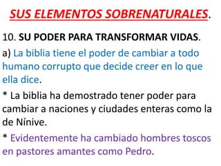 SUS ELEMENTOS SOBRENATURALES.
10. SU PODER PARA TRANSFORMAR VIDAS.
a) La biblia tiene el poder de cambiar a todo
humano corrupto que decide creer en lo que
ella dice.
* La biblia ha demostrado tener poder para
cambiar a naciones y ciudades enteras como la
de Nínive.
* Evidentemente ha cambiado hombres toscos
en pastores amantes como Pedro.
 