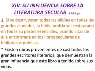 XIV. SU INFLUENCIA SOBRE LA
LITERATURA SECULAR. Bibliología.
1. Si se destruyeran todas las biblias en todas las
grandes ciudades, la biblia podría ser restaurada
en todas su partes esenciales, usando citas de
ella encontrada en los libros seculares de
bibliotecas publicas.
* Existen obras provenientes de casi todos los
grandes escritores literarios, que demuestran la
gran influencia que este libro a tenido sobre sus
vidas.
 