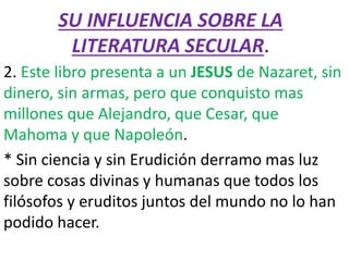 SU INFLUENCIA SOBRE LA
LITERATURA SECULAR.
2. Este libro presenta a un JESUS de Nazaret, sin
dinero, sin armas, pero que conquisto mas
millones que Alejandro, que Cesar, que
Mahoma y que Napoleón.
* Sin ciencia y sin Erudición derramo mas luz
sobre cosas divinas y humanas que todos los
filósofos y eruditos juntos del mundo no lo han
podido hacer.
 